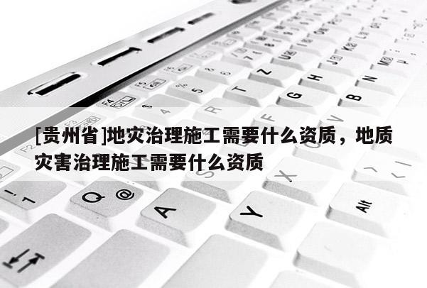[貴州省]地災治理施工需要什么資質，地質災害治理施工需要什么資質