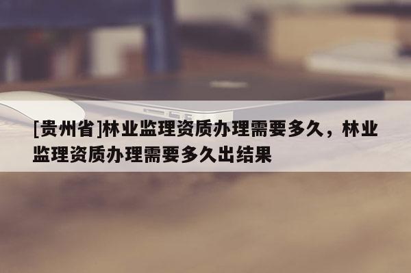 [貴州省]林業(yè)監(jiān)理資質(zhì)辦理需要多久，林業(yè)監(jiān)理資質(zhì)辦理需要多久出結(jié)果