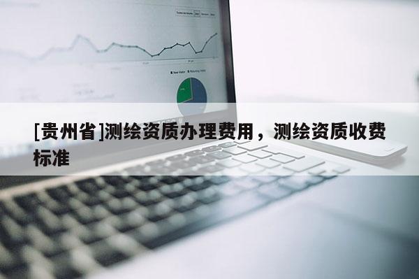 [貴州省]測繪資質辦理費用，測繪資質收費標準