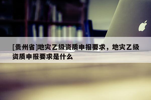 [貴州省]地災乙級資質申報要求，地災乙級資質申報要求是什么