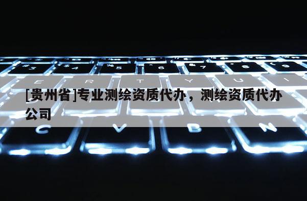 [貴州省]專業測繪資質代辦，測繪資質代辦公司