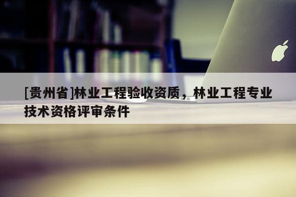 [貴州省]林業工程驗收資質，林業工程專業技術資格評審條件