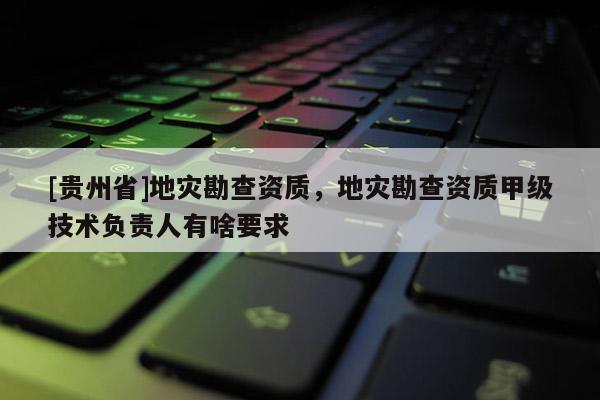 [貴州省]地災(zāi)勘查資質(zhì)，地災(zāi)勘查資質(zhì)甲級(jí)技術(shù)負(fù)責(zé)人有啥要求