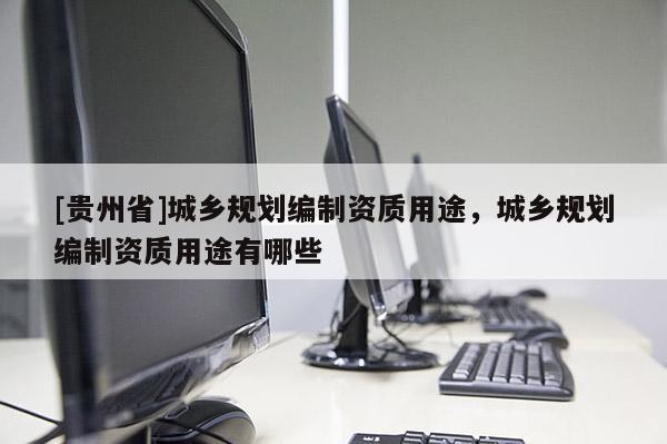 [貴州省]城鄉(xiāng)規(guī)劃編制資質用途，城鄉(xiāng)規(guī)劃編制資質用途有哪些