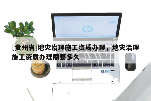 [貴州省]地災治理施工資質辦理，地災治理施工資質辦理需要多久