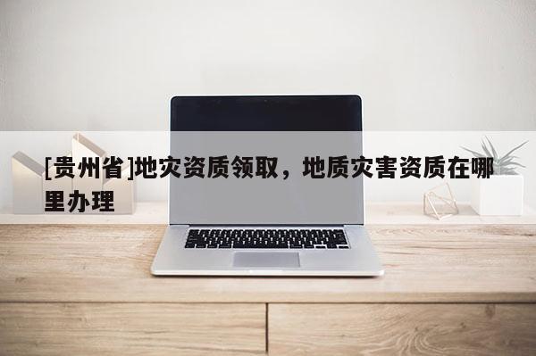 [貴州省]地災資質領取，地質災害資質在哪里辦理