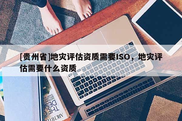 [貴州省]地災評估資質需要ISO，地災評估需要什么資質