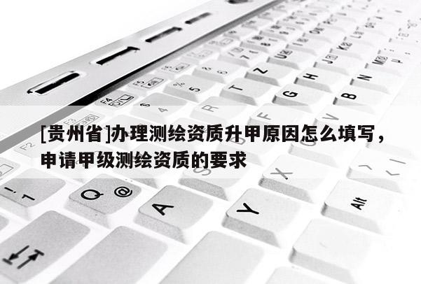 [貴州省]辦理測繪資質升甲原因怎么填寫，申請甲級測繪資質的要求
