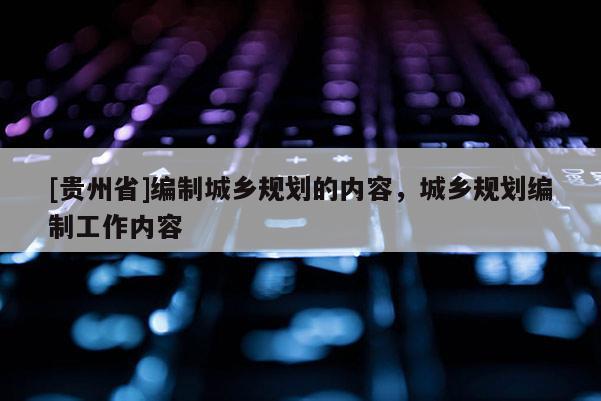 [貴州省]編制城鄉(xiāng)規(guī)劃的內(nèi)容，城鄉(xiāng)規(guī)劃編制工作內(nèi)容