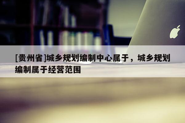 [貴州省]城鄉規劃編制中心屬于，城鄉規劃編制屬于經營范圍