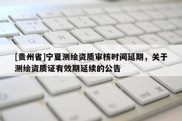 [貴州省]寧夏測繪資質(zhì)審核時間延期，關(guān)于測繪資質(zhì)證有效期延續(xù)的公告