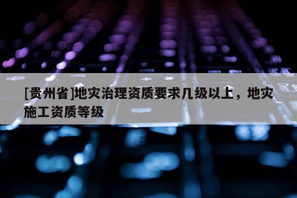 [貴州省]地災治理資質要求幾級以上，地災施工資質等級