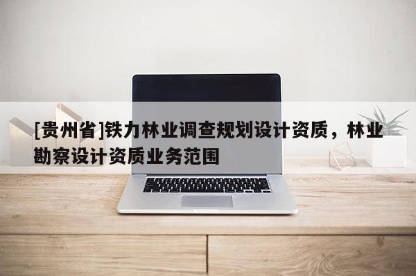 [貴州省]鐵力林業(yè)調(diào)查規(guī)劃設(shè)計資質(zhì)，林業(yè)勘察設(shè)計資質(zhì)業(yè)務(wù)范圍