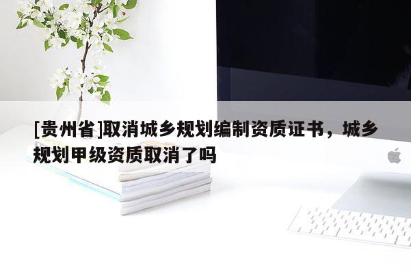 [貴州省]取消城鄉規劃編制資質證書，城鄉規劃甲級資質取消了嗎