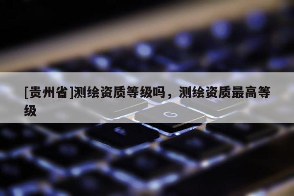 [貴州省]測(cè)繪資質(zhì)等級(jí)嗎，測(cè)繪資質(zhì)最高等級(jí)