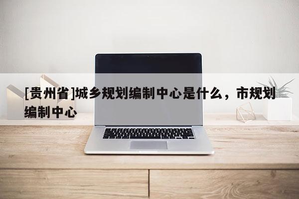 [貴州省]城鄉規劃編制中心是什么，市規劃編制中心
