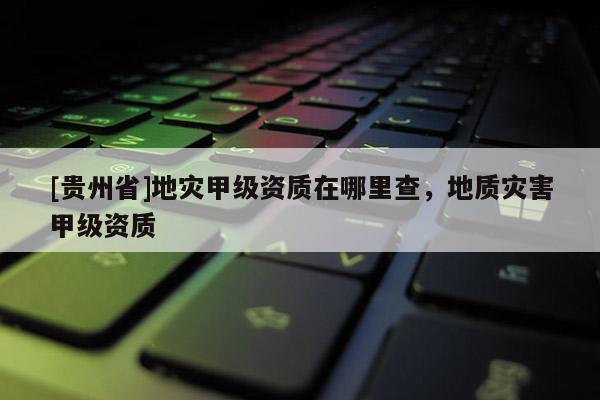 [貴州省]地災(zāi)甲級(jí)資質(zhì)在哪里查，地質(zhì)災(zāi)害甲級(jí)資質(zhì)