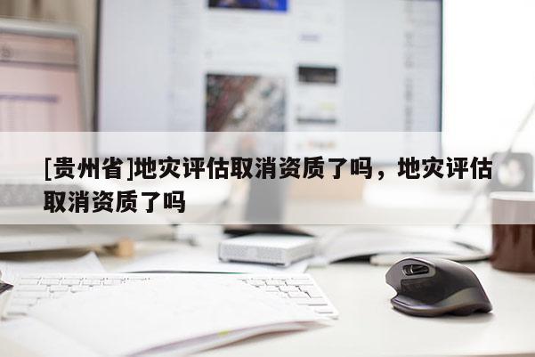 [貴州省]地災(zāi)評(píng)估取消資質(zhì)了嗎，地災(zāi)評(píng)估取消資質(zhì)了嗎