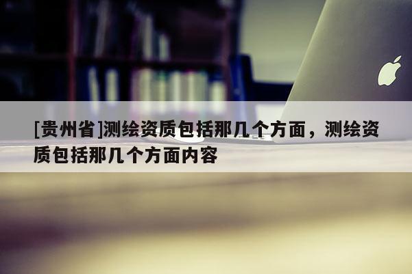 [貴州省]測繪資質包括那幾個方面，測繪資質包括那幾個方面內容