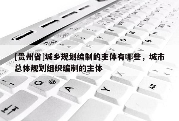 [貴州省]城鄉(xiāng)規(guī)劃編制的主體有哪些，城市總體規(guī)劃組織編制的主體