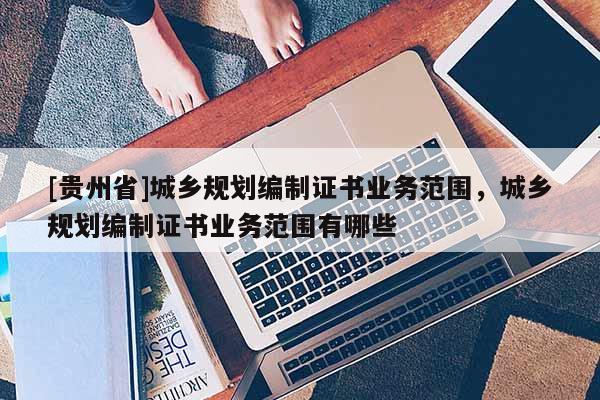 [貴州省]城鄉(xiāng)規(guī)劃編制證書業(yè)務范圍，城鄉(xiāng)規(guī)劃編制證書業(yè)務范圍有哪些