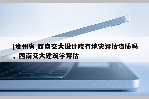 [貴州省]西南交大設計院有地災評估資質嗎，西南交大建筑學評估