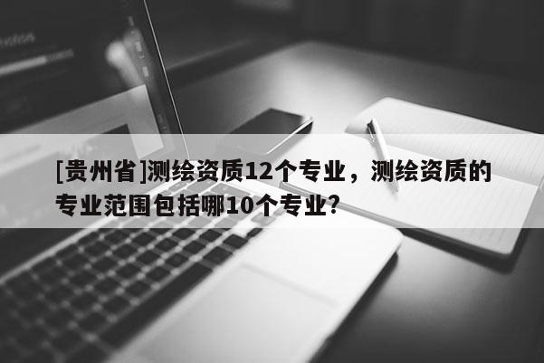 [貴州省]測繪資質12個專業，測繪資質的專業范圍包括哪10個專業?