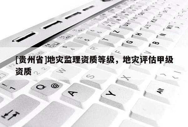 [貴州省]地災監理資質等級，地災評估甲級資質