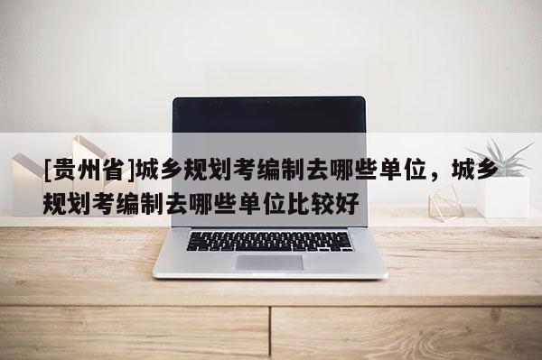 [貴州省]城鄉(xiāng)規(guī)劃考編制去哪些單位，城鄉(xiāng)規(guī)劃考編制去哪些單位比較好