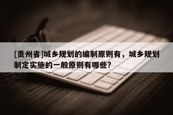 [貴州省]城鄉(xiāng)規(guī)劃的編制原則有，城鄉(xiāng)規(guī)劃制定實施的一般原則有哪些?