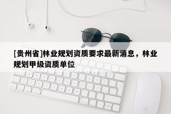 [貴州省]林業規劃資質要求最新消息，林業規劃甲級資質單位
