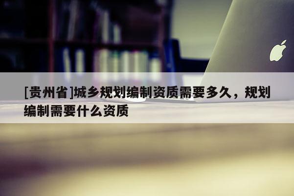[貴州省]城鄉規劃編制資質需要多久，規劃編制需要什么資質