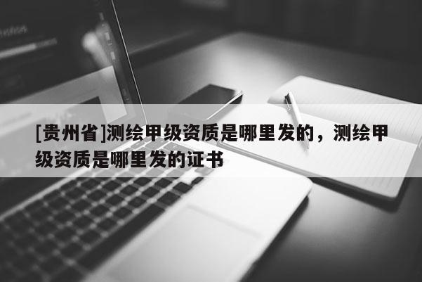 [貴州省]測繪甲級資質是哪里發(fā)的，測繪甲級資質是哪里發(fā)的證書
