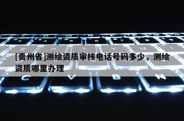 [貴州省]測繪資質審核電話號碼多少，測繪資質哪里辦理