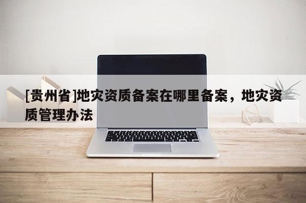 [貴州省]地災資質備案在哪里備案，地災資質管理辦法