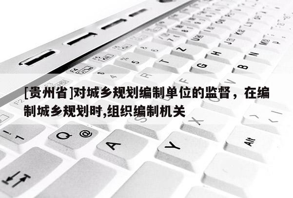 [貴州省]對城鄉規劃編制單位的監督，在編制城鄉規劃時,組織編制機關