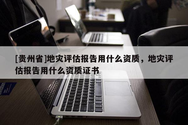 [貴州省]地災評估報告用什么資質，地災評估報告用什么資質證書