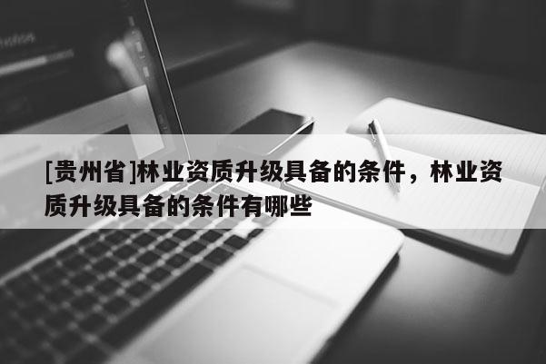 [貴州省]林業(yè)資質(zhì)升級(jí)具備的條件，林業(yè)資質(zhì)升級(jí)具備的條件有哪些