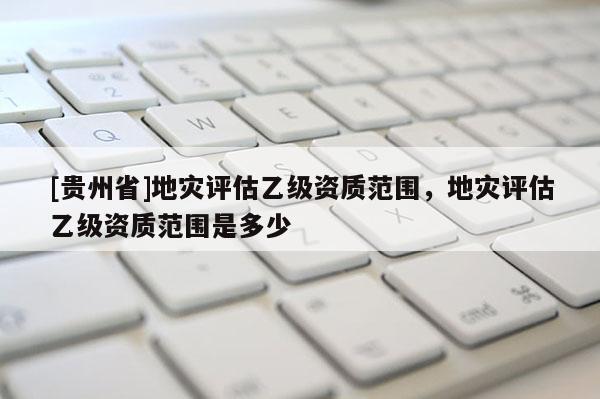 [貴州省]地災評估乙級資質范圍，地災評估乙級資質范圍是多少