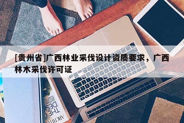 [貴州省]廣西林業采伐設計資質要求，廣西林木采伐許可證