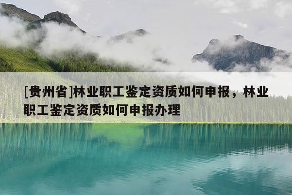 [貴州省]林業職工鑒定資質如何申報，林業職工鑒定資質如何申報辦理