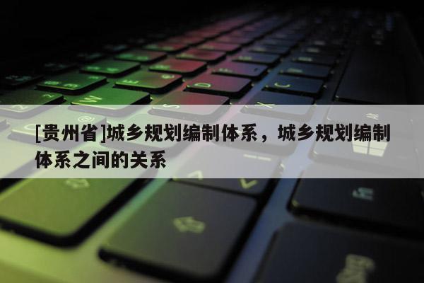 [貴州省]城鄉規劃編制體系，城鄉規劃編制體系之間的關系