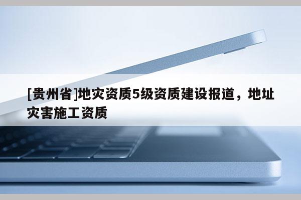 [貴州省]地災(zāi)資質(zhì)5級(jí)資質(zhì)建設(shè)報(bào)道，地址災(zāi)害施工資質(zhì)