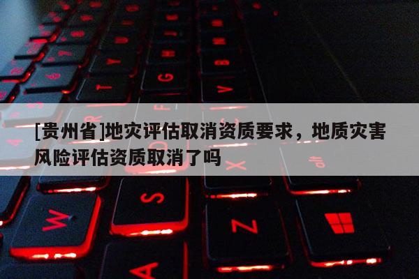 [貴州省]地災評估取消資質要求，地質災害風險評估資質取消了嗎