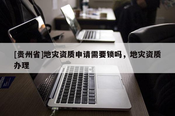 [貴州省]地災資質申請需要鎖嗎，地災資質辦理