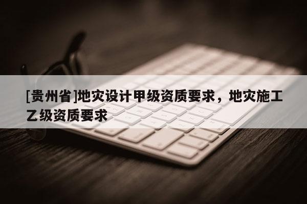 [貴州省]地災(zāi)設(shè)計甲級資質(zhì)要求，地災(zāi)施工乙級資質(zhì)要求
