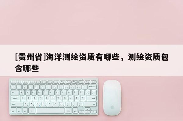 [貴州省]海洋測繪資質(zhì)有哪些，測繪資質(zhì)包含哪些