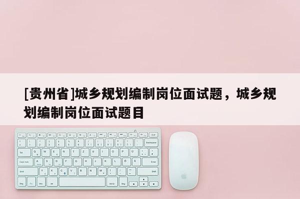 [貴州省]城鄉規劃編制崗位面試題，城鄉規劃編制崗位面試題目