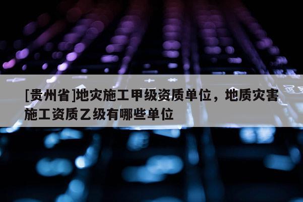 [貴州省]地災施工甲級資質單位，地質災害施工資質乙級有哪些單位