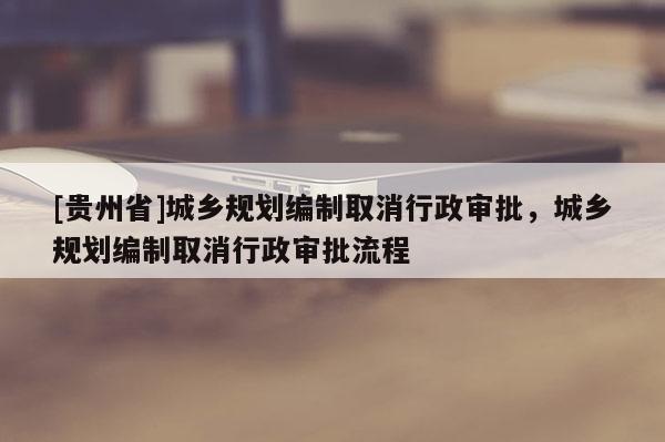 [貴州省]城鄉規劃編制取消行政審批，城鄉規劃編制取消行政審批流程